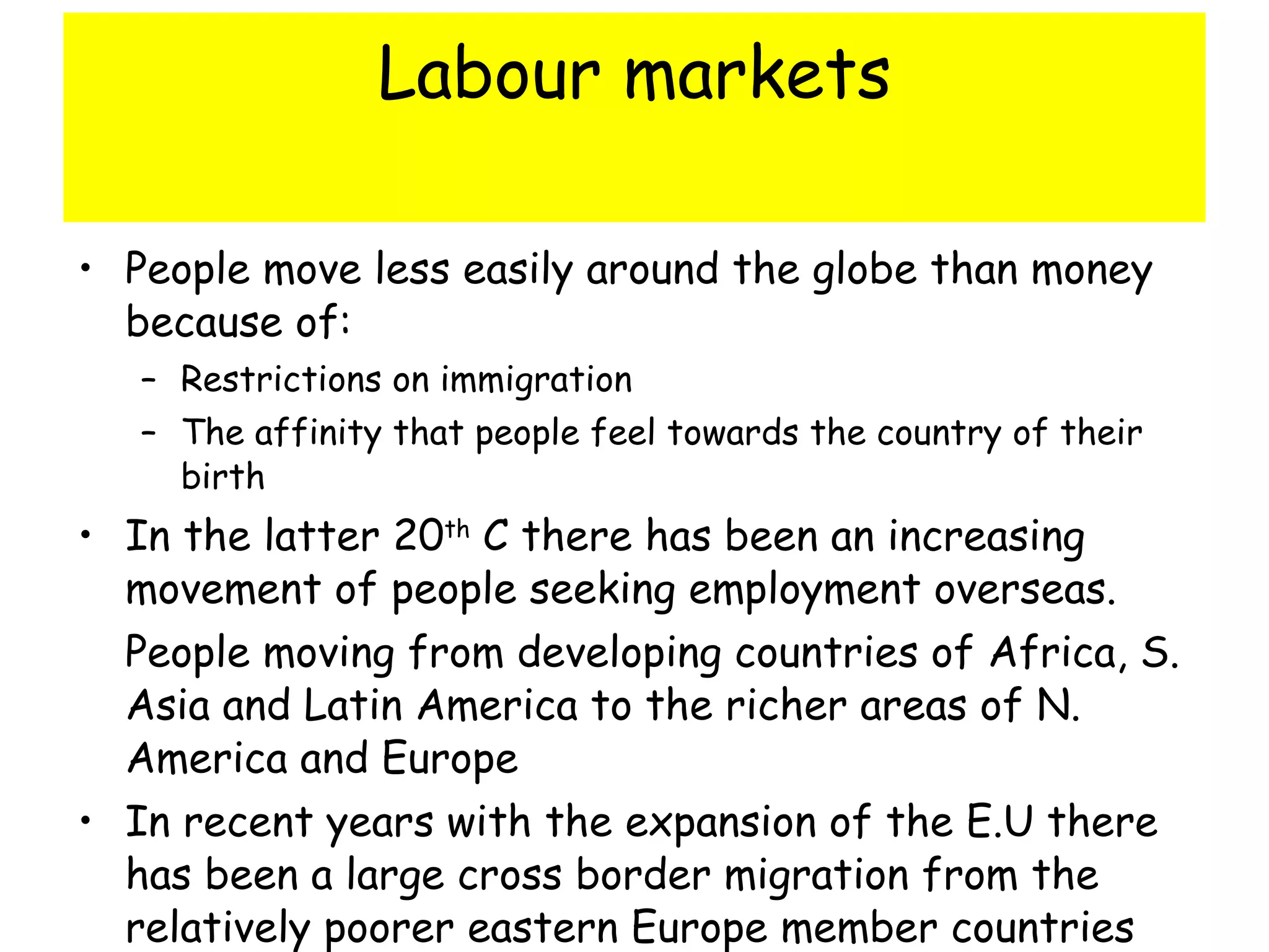 Labour markets People move less easily around the globe than money because of: Restrictions on immigration The affinity that people feel towards the country of their birth In the latter 20 th  C there has been an increasing movement of people seeking employment overseas.  People moving from developing countries of Africa, S. Asia and Latin America to the richer areas of N. America and Europe In recent years with the expansion of the E.U there has been a large cross border migration from the relatively poorer eastern Europe member countries such as Poland and Estonia to the richer west – particularly the UK 