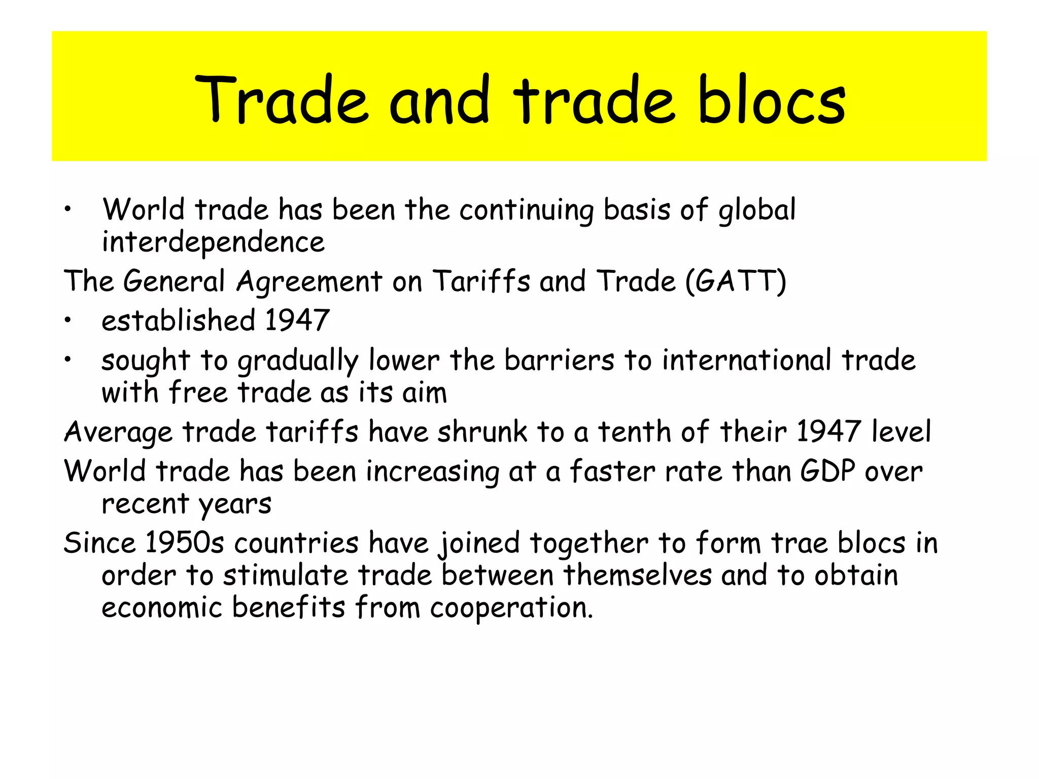 Trade and trade blocs World trade has been the continuing basis of global interdependence The General Agreement on Tariffs and Trade (GATT)  established 1947 sought to gradually lower the barriers to international trade with free trade as its aim Average trade tariffs have shrunk to a tenth of their 1947 level World trade has been increasing at a faster rate than GDP over recent years Since 1950s countries have joined together to form trae blocs in order to stimulate trade between themselves and to obtain economic benefits from cooperation. 