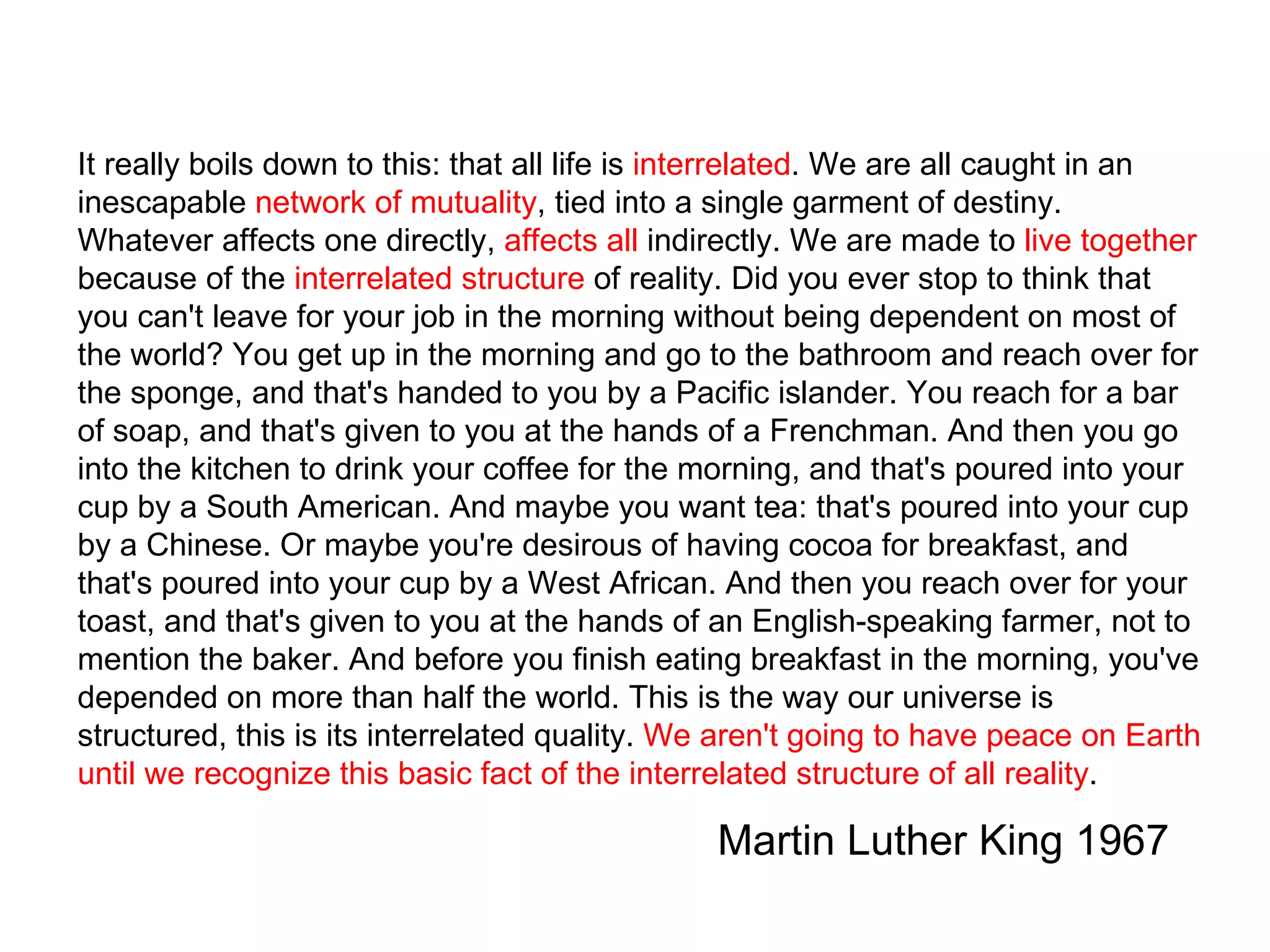 It really boils down to this: that all life is  interrelated . We are all caught in an inescapable  network of mutuality , tied into a single garment of destiny. Whatever affects one directly,  affects all  indirectly. We are made to  live together  because of the  interrelated structure  of reality. Did you ever stop to think that you can't leave for your job in the morning without being dependent on most of the world? You get up in the morning and go to the bathroom and reach over for the sponge, and that's handed to you by a Pacific islander. You reach for a bar of soap, and that's given to you at the hands of a Frenchman. And then you go into the kitchen to drink your coffee for the morning, and that's poured into your cup by a South American. And maybe you want tea: that's poured into your cup by a Chinese. Or maybe you're desirous of having cocoa for breakfast, and that's poured into your cup by a West African. And then you reach over for your toast, and that's given to you at the hands of an English-speaking farmer, not to mention the baker. And before you finish eating breakfast in the morning, you've depended on more than half the world. This is the way our universe is structured, this is its interrelated quality.  We aren't going to have peace on Earth until we recognize this basic fact of the interrelated structure of all reality .  Martin Luther King 1967 