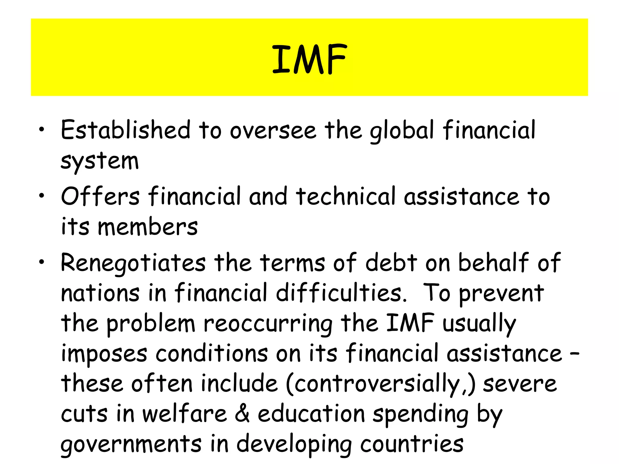 IMF Established to oversee the global financial system Offers financial and technical assistance to its members Renegotiates the terms of debt on behalf of nations in financial difficulties.  To prevent the problem reoccurring the IMF usually imposes conditions on its financial assistance – these often include (controversially,) severe cuts in welfare & education spending by governments in developing countries 