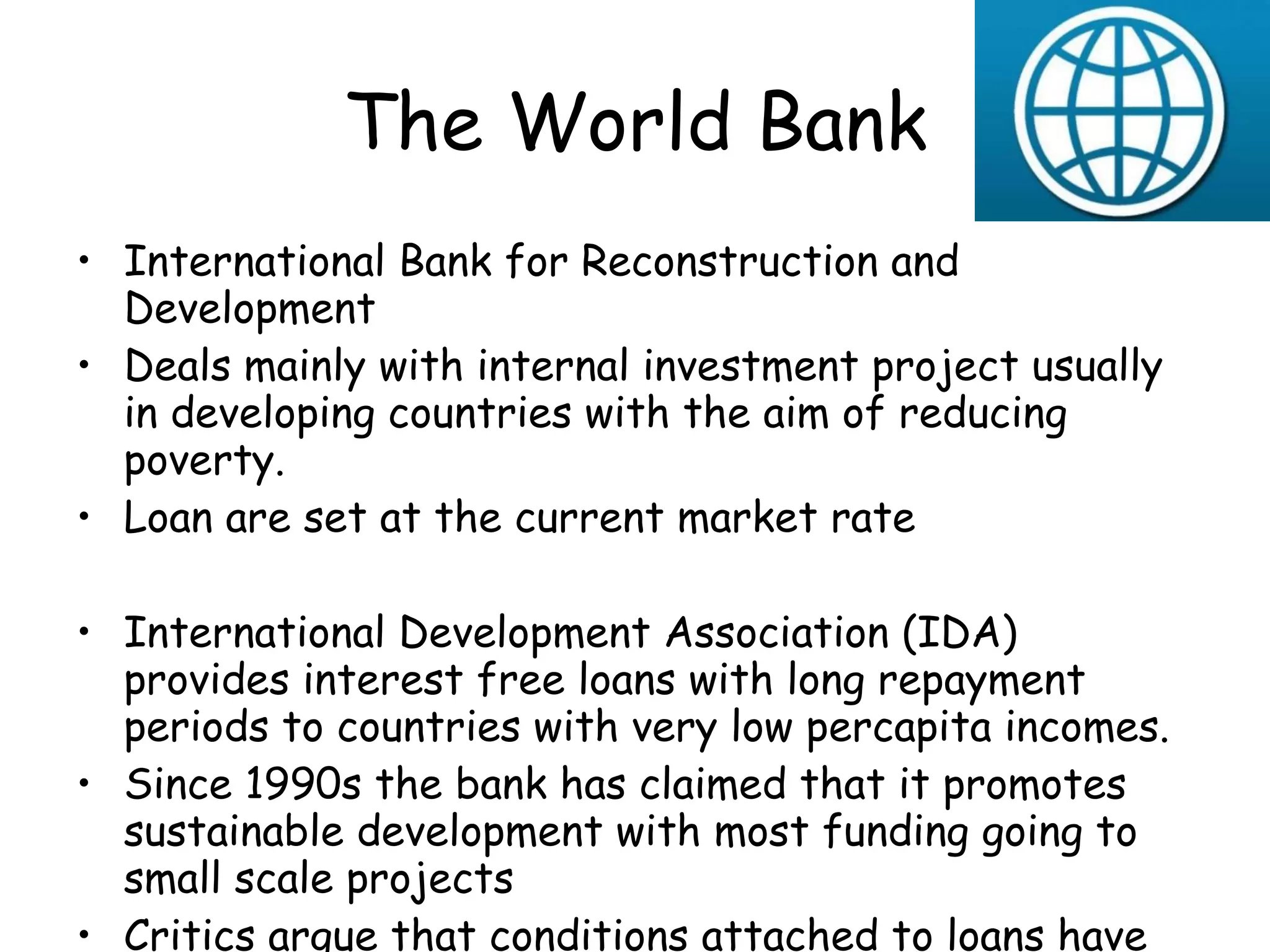 The World Bank International Bank for Reconstruction and Development Deals mainly with internal investment project usually in developing countries with the aim of reducing poverty. Loan are set at the current market rate International Development Association (IDA) provides interest free loans with long repayment periods to countries with very low percapita incomes. Since 1990s the bank has claimed that it promotes sustainable development with most funding going to small scale projects Critics argue that conditions attached to loans have not always had the effect of reducing poverty and dependency 