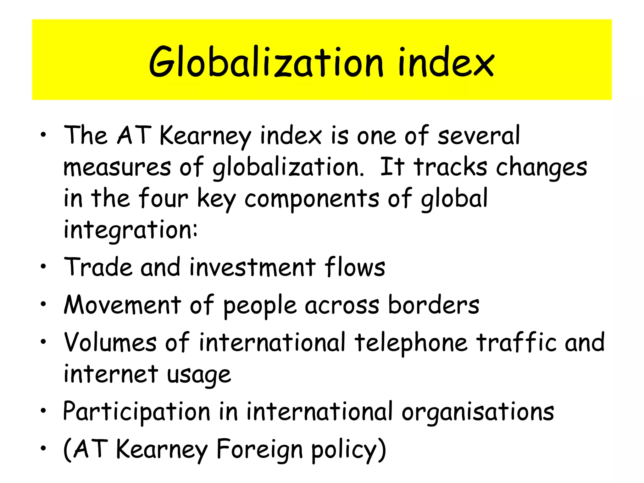 Globalization index The AT Kearney index is one of several measures of globalization.  It tracks changes in the four key components of global integration: Trade and investment flows Movement of people across borders Volumes of international telephone traffic and internet usage Participation in international organisations (AT Kearney Foreign policy) 