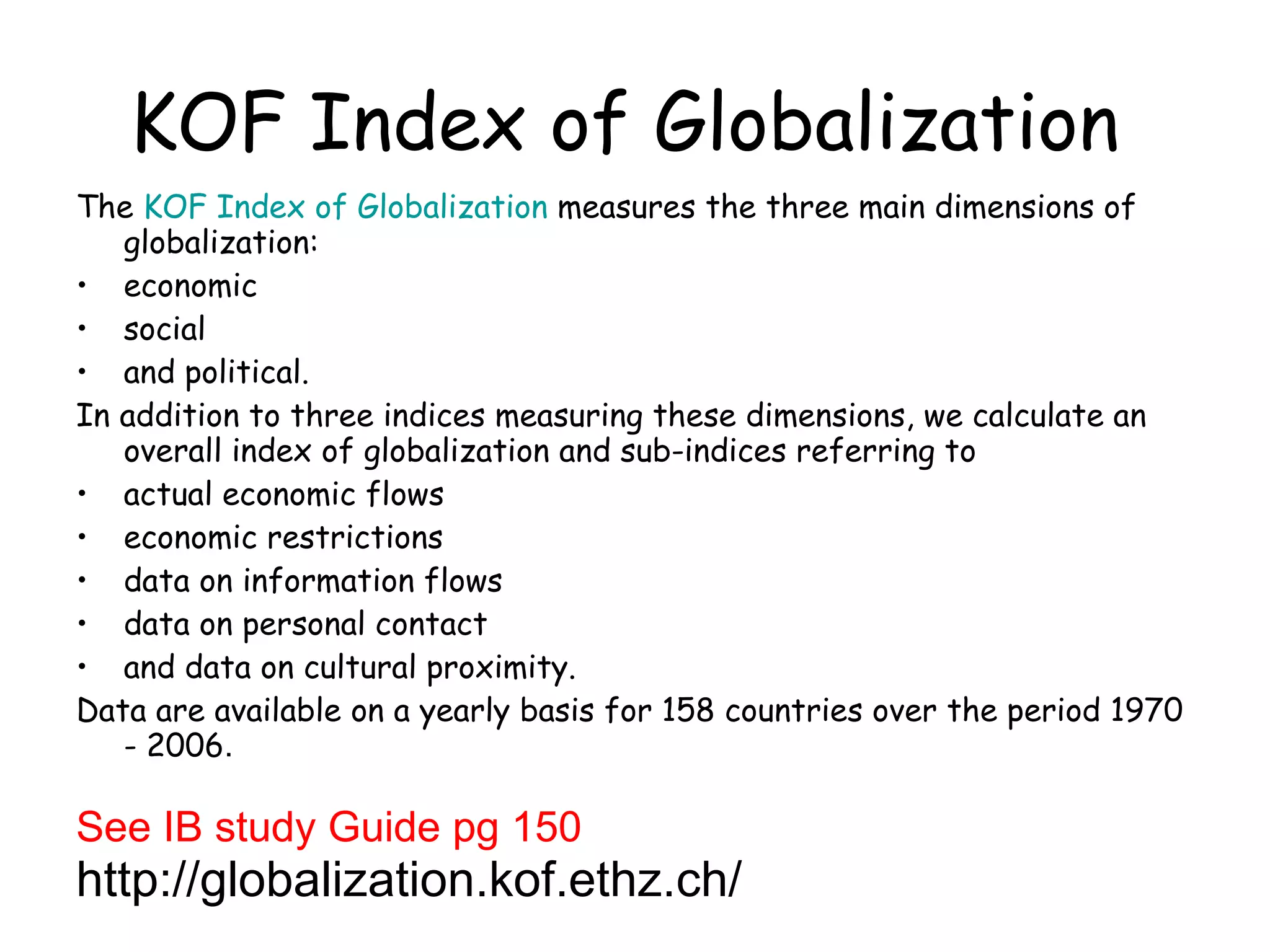 KOF Index of Globalization   The  KOF Index of Globalization  measures the three main dimensions of globalization:  economic  social  and political. In addition to three indices measuring these dimensions, we calculate an overall index of globalization and sub-indices referring to  actual economic flows  economic restrictions  data on information flows  data on personal contact  and data on cultural proximity. Data are available on a yearly basis for 158 countries over the period 1970 - 2006 .  See IB study Guide pg 150  http://globalization.kof.ethz.ch/ 