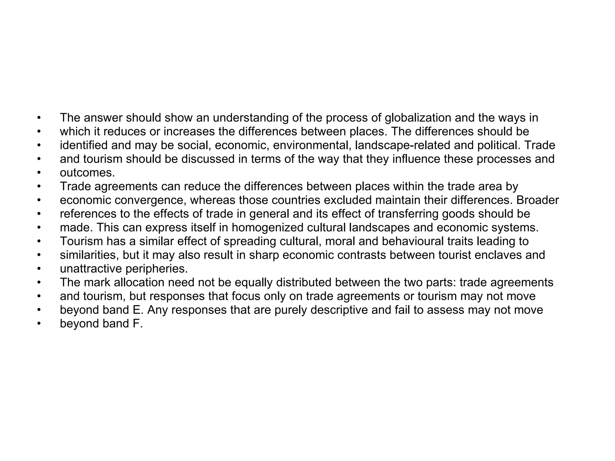 The answer should show an understanding of the process of globalization and the ways in which it reduces or increases the differences between places. The differences should be identified and may be social, economic, environmental, landscape-related and political. Trade and tourism should be discussed in terms of the way that they influence these processes and outcomes. Trade agreements can reduce the differences between places within the trade area by economic convergence, whereas those countries excluded maintain their differences. Broader references to the effects of trade in general and its effect of transferring goods should be made. This can express itself in homogenized cultural landscapes and economic systems. Tourism has a similar effect of spreading cultural, moral and behavioural traits leading to similarities, but it may also result in sharp economic contrasts between tourist enclaves and unattractive peripheries. The mark allocation need not be equally distributed between the two parts: trade agreements and tourism, but responses that focus only on trade agreements or tourism may not move beyond band E. Any responses that are purely descriptive and fail to assess may not move beyond band F. 