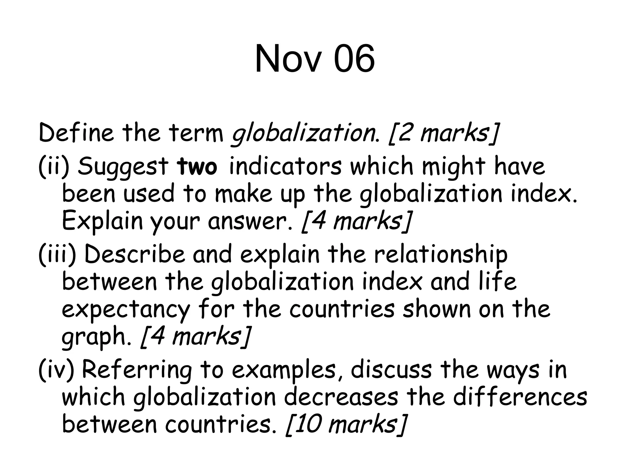 Nov 06 Define the term  globalization .  [2 marks] (ii) Suggest  two  indicators which might have been used to make up the globalization index. Explain your answer.  [4 marks] (iii) Describe and explain the relationship between the globalization index and life expectancy for the countries shown on the graph.  [4 marks] (iv) Referring to examples, discuss the ways in which globalization decreases the differences between countries.  [10 marks] 