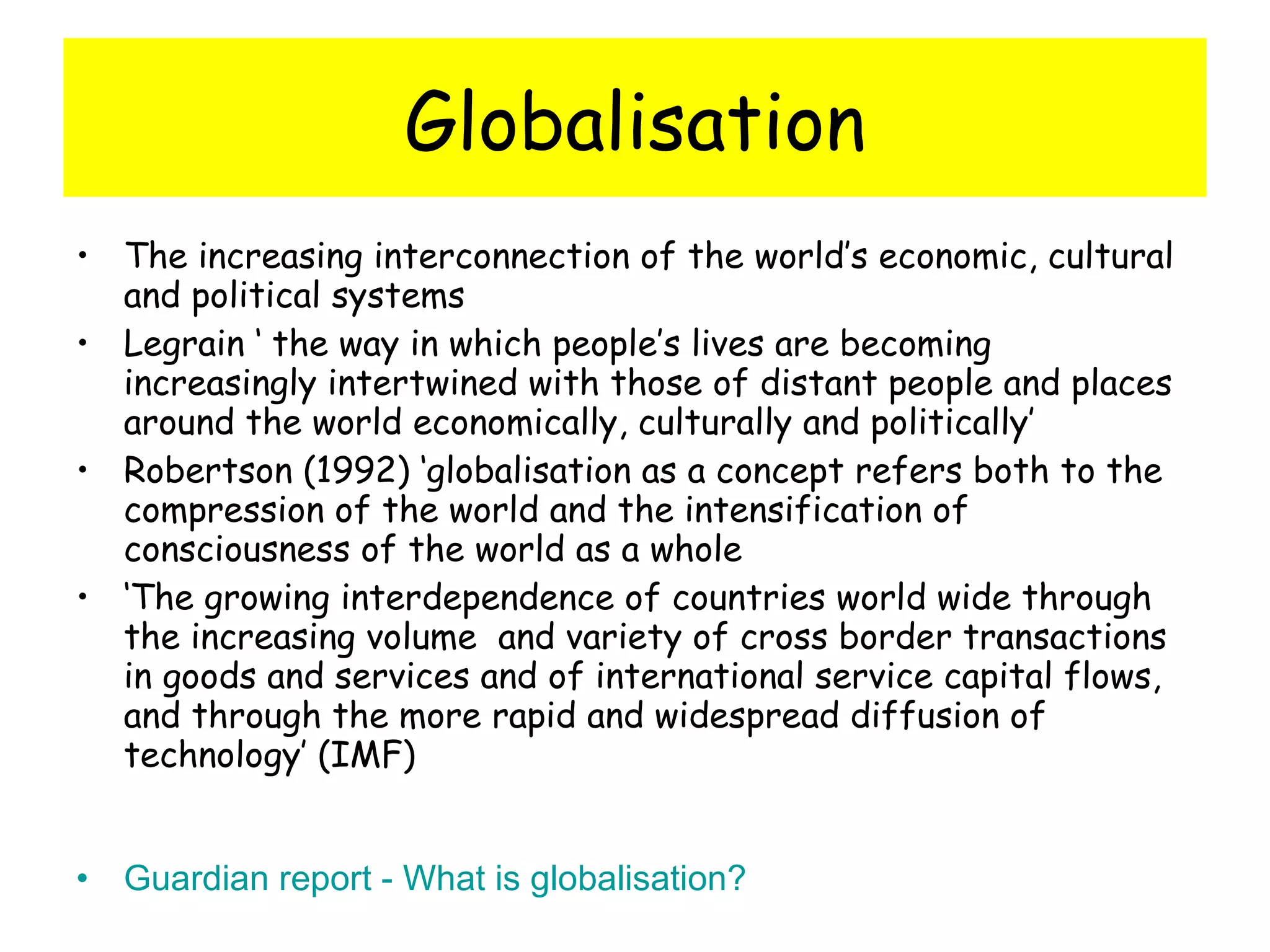 Globalisation The increasing interconnection of the world’s economic, cultural and political systems Legrain ‘ the way in which people’s lives are becoming increasingly intertwined with those of distant people and places around the world economically, culturally and politically’ Robertson (1992) ‘globalisation as a concept refers both to the compression of the world and the intensification of consciousness of the world as a whole ‘ The growing interdependence of countries world wide through the increasing volume  and variety of cross border transactions in goods and services and of international service capital flows, and through the more rapid and widespread diffusion of technology’ (IMF)  Guardian report - What is globalisation?  