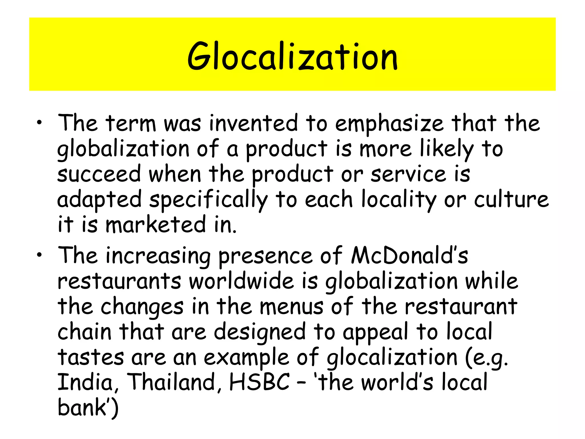 Glocalization The term was invented to emphasize that the globalization of a product is more likely to succeed when the product or service is adapted specifically to each locality or culture it is marketed in. The increasing presence of McDonald’s restaurants worldwide is globalization while the changes in the menus of the restaurant chain that are designed to appeal to local tastes are an example of glocalization (e.g. India, Thailand, HSBC – ‘the world’s local bank’) 