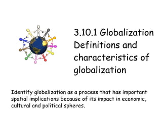 3.10.1 Globalization Definitions and characteristics of globalization Identify globalization as a process that has important spatial implications because of its impact in economic, cultural and political spheres. 