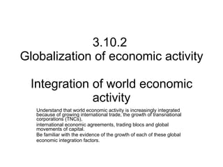3.10.2  Globalization of economic activity  Integration of world economic activity Understand that world economic activity is increasingly integrated because of growing international trade, the growth of transnational corporations (TNCs), international economic agreements, trading blocs and global movements of capital.  Be familiar with the evidence of the growth of each of these global economic integration factors. 