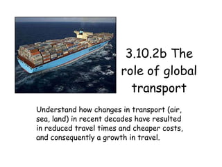 3.10.2b The role of global transport Understand how changes in transport (air, sea, land) in recent decades have resulted in reduced travel times and cheaper costs, and consequently a growth in travel. 