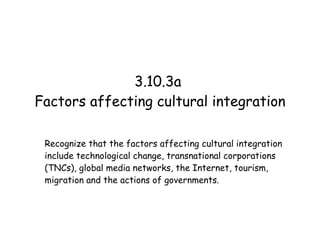 3.10.3a  Factors affecting cultural integration Recognize that the factors affecting cultural integration include technological change, transnational corporations (TNCs), global media networks, the Internet, tourism, migration and the actions of governments. 