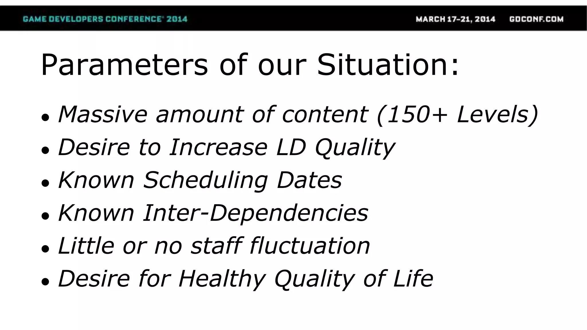 Parameters of our Situation:
● Massive amount of content (150+ Levels)
● Desire to Increase LD Quality
● Known Scheduling Dates
● Known Inter-Dependencies
● Little or no staff fluctuation
● Desire for Healthy Quality of Life
 