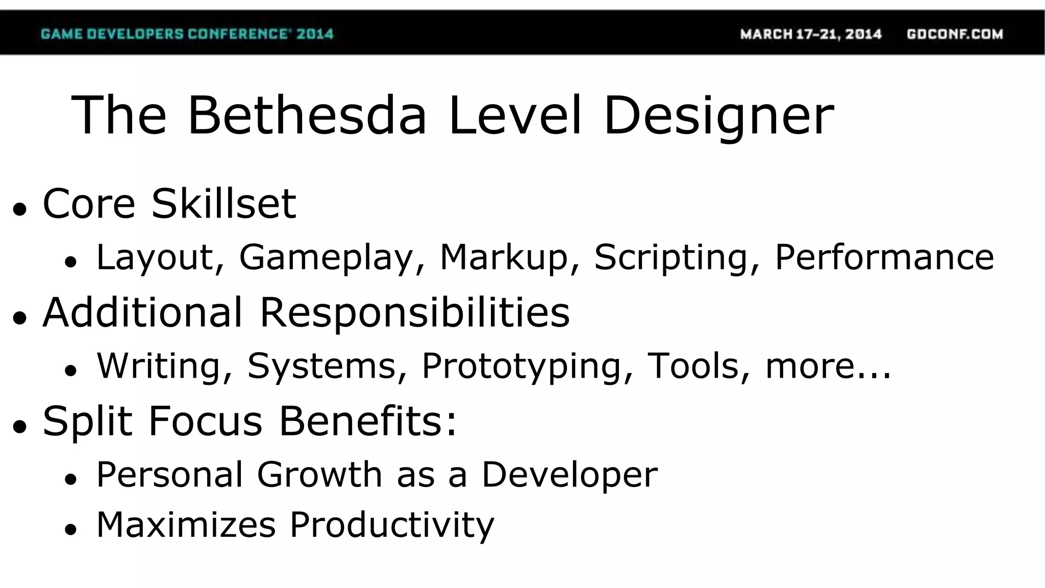 The Bethesda Level Designer
● Core Skillset
● Layout, Gameplay, Markup, Scripting, Performance
● Additional Responsibilities
● Writing, Systems, Prototyping, Tools, more...
● Split Focus Benefits:
● Personal Growth as a Developer
● Maximizes Productivity
 