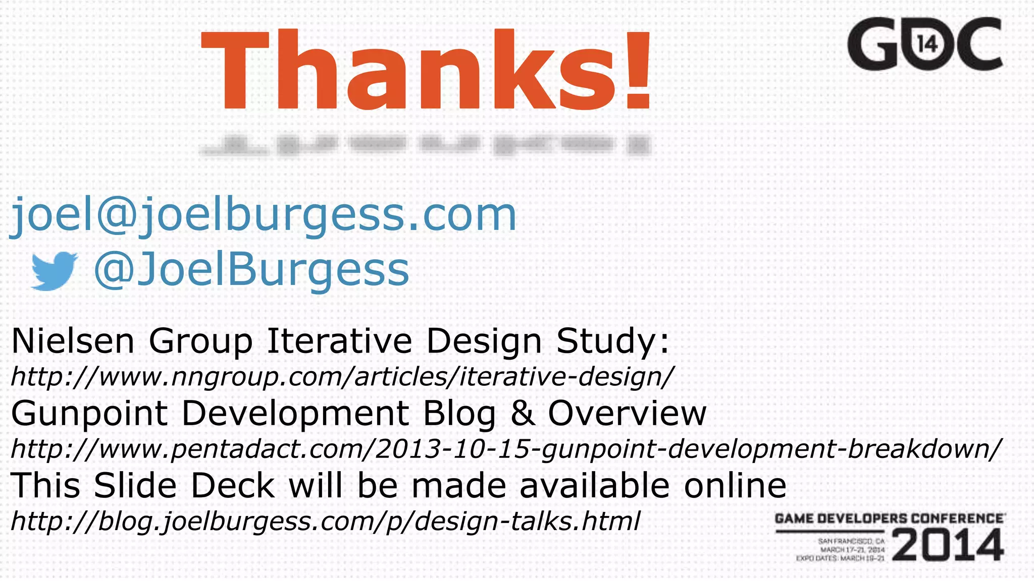joel@joelburgess.com
@JoelBurgess
Nielsen Group Iterative Design Study:
http://www.nngroup.com/articles/iterative-design/
Gunpoint Development Blog & Overview
http://www.pentadact.com/2013-10-15-gunpoint-development-breakdown/
This Slide Deck will be made available online
http://blog.joelburgess.com/p/design-talks.html
 