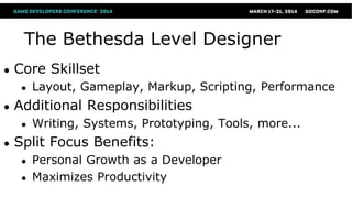The Bethesda Level Designer
● Core Skillset
● Layout, Gameplay, Markup, Scripting, Performance
● Additional Responsibilities
● Writing, Systems, Prototyping, Tools, more...
● Split Focus Benefits:
● Personal Growth as a Developer
● Maximizes Productivity
 