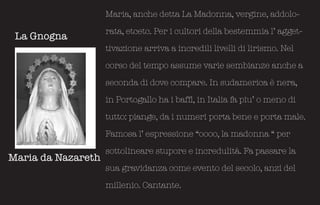 Maria, anche detta La Madonna, vergine, addolo-

                    rata, etcetc. Per i cultori della bestemmia l’ agget-
 La Gnogna
                    tivazione arriva a incredili livelli di lirismo. Nel

                    corso del tempo assume varie sembianze anche a

                    seconda di dove compare. In sudamerica è nera,

                    in Portogallo ha i baffi, in Italia fa piu’ o meno di

                    tutto: piange, da i numeri porta bene e porta male.

                    Famosa l’ espressione “oooo, la madonna “ per

                    sottolineare stupore e incredulità. Fa passare la
Maria da Nazareth
                    sua gravidanza come evento del secolo, anzi del

                    millenio. Cantante.
 