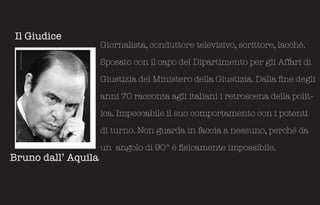 Il Giudice
                     Giornalista, conduttore televisivo, scrittore, lacchè.

                     Sposato con il capo del Dipartimento per gli Affari di

                     Giustizia del Ministero della Giustizia. Dalla fine degli

                     anni 70 racconta agli italiani i retroscena della polit-

                     ica. Impeccabile il suo comportamento con i potenti

                     di turno. Non guarda in faccia a nessuno, perchè da

                     un angolo di 90° è fisicamente impossibile.
Bruno dall’ Aquila
 