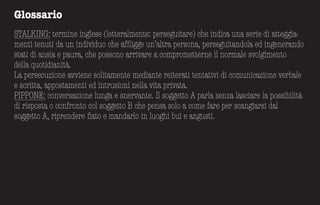 Glossario
STALKING: termine inglese (letteralmente: perseguitare) che indica una serie di atteggia-
menti tenuti da un individuo che affligge un’altra persona, perseguitandola ed ingenerando
stati di ansia e paura, che possono arrivare a comprometterne il normale svolgimento
della quotidianità.
La persecuzione avviene solitamente mediante reiterati tentativi di comunicazione verbale
e scritta, appostamenti ed intrusioni nella vita privata.
PIPPONE: conversazione lunga e snervante. Il soggetto A parla senza lasciare la possibilità
di risposta o confronto col soggetto B che pensa solo a come fare per scangiarsi dal
soggetto A, riprendere fiato e mandarlo in luoghi bui e angusti.
 
