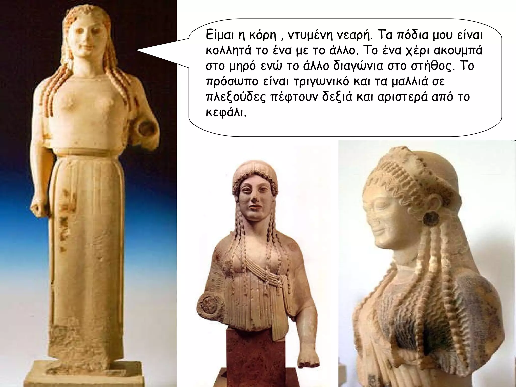 Είμαι η κόρη , ντυμένη νεαρή. Τα πόδια μου είναι κολλητά το ένα με το άλλο. Το ένα χέρι ακουμπά στο μηρό ενώ το άλλο διαγώνια στο στήθος. Το πρόσωπο είναι τριγωνικό και τα μαλλιά σε πλεξούδες πέφτουν δεξιά και αριστερά από το κεφάλι.  