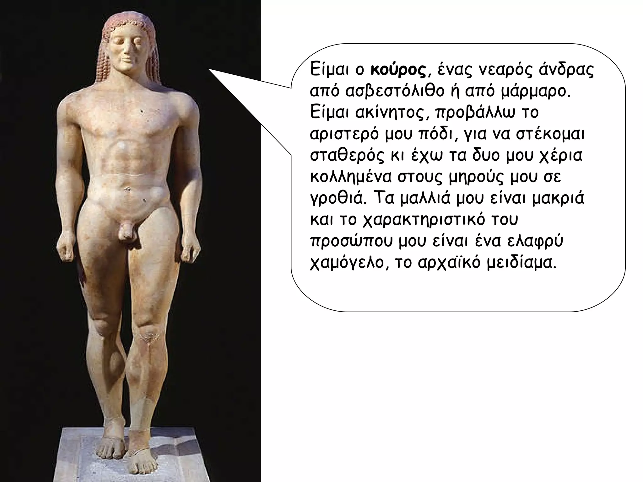 Είμαι ο  κούρος , ένας νεαρός άνδρας από ασβεστόλιθο ή από μάρμαρο. Είμαι ακίνητος, προβάλλω το αριστερό μου πόδι, για να στέκομαι σταθερός κι έχω τα δυο μου χέρια κολλημένα στους μηρούς μου σε γροθιά. Τα μαλλιά μου είναι μακριά και το χαρακτηριστικό του προσώπου μου είναι ένα ελαφρύ χαμόγελο, το αρχαϊκό μειδίαμα. 