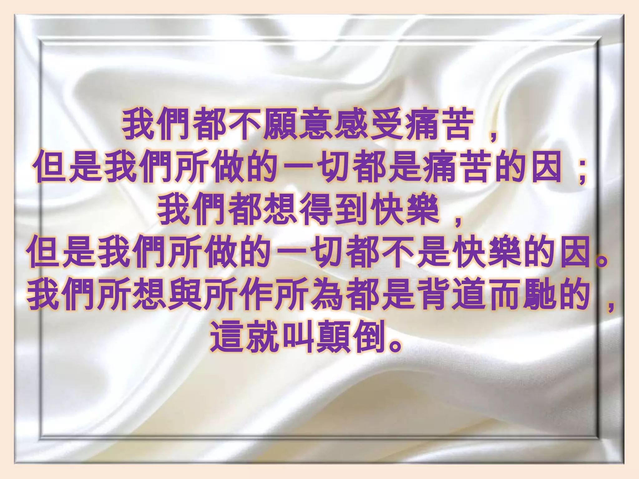 我們都不願意感受痛苦，但是我們所做的一切都是痛苦的因；我們都想得到快樂，但是我們所做的一切都不是快樂的因。我們所想與所作所為都是背道而馳的，這就叫顛倒。