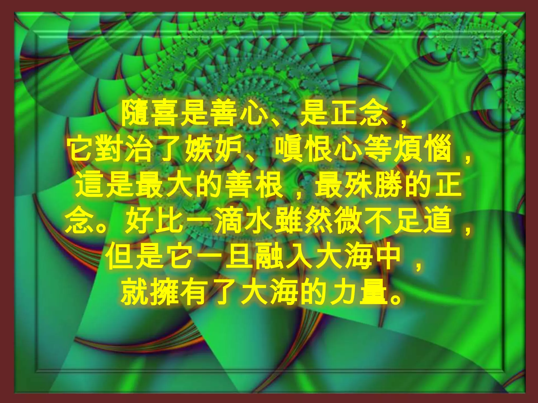 隨喜是善心、是正念，它對治了嫉妒、嗔恨心等煩惱，這是最大的善根，最殊勝的正念。好比一滴水雖然微不足道，但是它一旦融入大海中，就擁有了大海的力量。