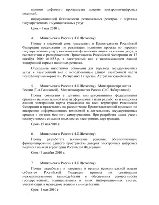 единого   цифрового       пространства   доверия   электронно-цифровых
подписей;
     информационной безопасности, региональных реестров и порталов
государственных и муниципальных услуг.
     Срок - 1 мая 2010 г.

     4.    Минкомсвязь России (И.О.Щеголеву)
     Прошу в месячный срок представить в Правительство Российской
Федерации предложения по реализации пилотного проекта по переводу
государственных услуг, оказываемых физическим лицам из состава услуг, в
соответствии с распоряжением Правительства Российской Федерации от 17
октября 2009 №1555-р, в электронный вид с использованием единой
электронной карты в пилотных регионах.
     Определить пилотными регионами для перевода государственных
услуг в электронный вид с использованием единой электронной карты
Республику Башкортостан, Республику Татарстан, Астраханскую область.

     5.    Минкомсвязь России (И.О.Щеголеву), Минздравсоцразвития
России (Т.А.Голиковой), Минэкономразвития России (Э.С.Набиуллиной)
     Прошу совместно с другими заинтересованными федеральными
органами исполнительной власти сформировать план разработки и внедрения
единой электронной карты гражданина на всей территории Российской
Федерации и представить на рассмотрение Правительственной комиссии по
внедрению информационных технологий в деятельность государственных
органов и органов местного самоуправления. При разработке плана учесть
недопустимость создания иных систем электронных карт граждан.
     Срок- 15 мая2010 г.

     6.    Минкомсвязь России (И.О.Щеголеву)
     Прошу     разработать    технические   решения, обеспечивающие
функционирование единого пространства доверия электронных цифровых
подписей на всей территории Российской Федерации.
     Срок -1 декабря 2010 г.


     7.    Минкомсвязь России (И.О.Щеголеву)
     Прошу разработать и направить в органы исполнительной власти
субъектов    Российской   Федерации     правила по    организации
межведомственного взаимодействия и обеспечения совместимости
государственных, муниципальных и иных информационных систем,
участвующих в межведомственном взаимодействии.
     Срок- 1 мая 2010 г.
 