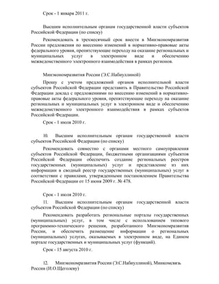 Срок - 1 января 2011 г.

     Высшим исполнительным органам государственной власти субъектов
Российской Федерации (по списку)
     Рекомендовать в трехмесячный срок внести в Минэкономразвития
России предложения по внесению изменений в нормативно-правовые акты
федерального уровня, препятствующие переходу на оказание региональных и
муниципальных     услуг    в   электронном    виде    и     обеспечению
межведомственного электронного взаимодействия в рамках регионов.

     Минэкономразвития России (Э.С.Набиуллиной)
     Прошу с учетом предложений органов исполнительной власти
субъектов Российской Федерации представить в Правительство Российской
Федерации доклад с предложениями по внесению изменений в нормативно-
правовые акты федерального уровня, препятствующие переходу на оказание
региональных и муниципальных услуг в электронном виде и обеспечению
межведомственного электронного взаимодействия в рамках субъектов
Российской Федерации.
     Срок - 1 июля 2010 г.

     10.   Высшим исполнительным органам государственной власти
субъектов Российской Федерации (по списку)
     Рекомендовать совместно с органами местного самоуправления
субъектов Российской Федерации, бюджетными организациями субъектов
Российской Федерации обеспечить создание региональных реестров
государственных (муниципальных) услуг и представление из них
информации в сводный реестр государственных (муниципальных) услуг в
соответствии с правилами, утвержденными постановлением Правительства
Российской Федерации от 15 июня 2009 г. № 478.

     Срок - 1 июля 2010 г.
     11.   Высшим исполнительным органам государственной власти
субъектов Российской Федерации (по списку)
     Рекомендовать разработать региональные порталы государственных
(муниципальных) услуг, в том числе с использованием типового
программно-технического решения, разработанного Минэкономразвития
России, и обеспечить размещение информации о региональных
(муниципальных) услугах, оказываемых в электронном виде, на Едином
портале государственных и муниципальных услуг (функций).
     Срок - 15 августа 2010 г.

     12.   Минэкономразвития России (Э.С.Набиуллиной), Минкомсвязь
России (И.О.Щеголеву)
 
