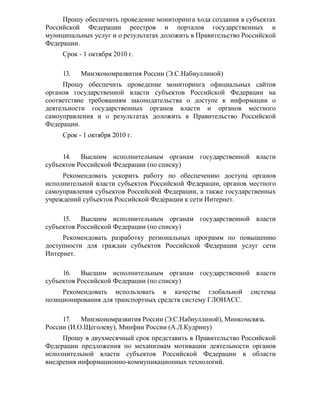 Прошу обеспечить проведение мониторинга хода создания в субъектах
Российской Федерации реестров и порталов государственных и
муниципальных услуг и о результатах доложить в Правительство Российской
Федерации.
     Срок - 1 октября 2010 г.

     13.   Минэкономразвития России (Э.С.Набиуллиной)
     Прошу обеспечить проведение мониторинга официальных сайтов
органов государственной власти субъектов Российской Федерации на
соответствие требованиям законодательства о доступе к информации о
деятельности государственных органов власти и органов местного
самоуправления и о результатах доложить в Правительство Российской
Федерации.
     Срок - 1 октября 2010 г.


     14. Высшим исполнительным органам государственной власти
субъектов Российской Федерации (по списку)
     Рекомендовать ускорить работу по обеспечению доступа органов
исполнительной власти субъектов Российской Федерации, органов местного
самоуправления субъектов Российской Федерации, а также государственных
учреждений субъектов Российской Федерации к сети Интернет.

     15.   Высшим исполнительным органам государственной власти
субъектов Российской Федерации (по списку)
     Рекомендовать разработку региональных программ по повышению
доступности для граждан субъектов Российской Федерации услуг сети
Интернет.

     16. Высшим исполнительным органам государственной власти
субъектов Российской Федерации (по списку)
     Рекомендовать использовать в качестве глобальной          системы
позиционирования для транспортных средств систему ГЛОНАСС.

     17. Минэкономразвития России (Э.С.Набиуллиной), Минкомсвязь
России (И.О.Щеголеву), Минфин России (А.Л.Кудрину)
     Прошу в двухмесячный срок представить в Правительство Российской
Федерации предложения по механизмам мотивации деятельности органов
исполнительной власти субъектов Российской Федерации в области
внедрения информационно-коммуникационных технологий.
 
