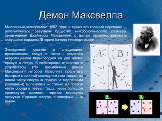 Демон Максвелла Мысленный эксперимент 1867 года, а также его главный персонаж — гипотетическое разумное существо микроскопического размера, придуманное Джеймсом Максвеллом с целью проиллюстрировать кажущийся парадокс Второго начала термодинамики. Эксперимент состоит в следующем: предположим, сосуд с газом  разделён непроницаемой перегородкой на две части: правую и левую. В перегородке отверстие с устройством (так называемый демон Максвелла), которое позволяет пролетать быстрым (горячим) молекулам газа только из левой части сосуда в правую, а медленным (холодным) молекулам — только из правой части сосуда в левую. Тогда, через большой промежуток времени, горячие молекулы окажутся в правом сосуде, а холодные — в левом. 