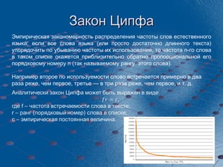 Закон Ципфа Эмпирическая закономерность распределения частоты слов естественного языка: если все слова языка (или просто достаточно длинного текста) упорядочить по убыванию частоты их использования, то частота n-го слова в таком списке окажется приблизительно обратно пропорциональной его порядковому номеру n (так называемому рангу  этого слова).  Например второе по используемости слово встречается примерно в два раза реже, чем первое, третье — в три раза реже, чем первое, и т. д. 
