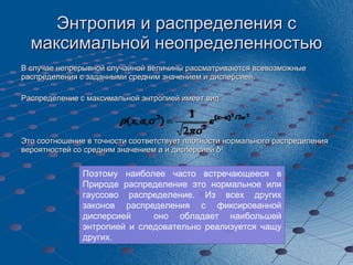 Энтропия и распределения с максимальной неопределенностью В случае непрерывной случайной величины рассматриваются всевозможные распределения с заданными средним значением и дисперсией.  Распределение с максимальной энтропией имеет вид  Это соотношение в точности соответствует плотности нормального распределения вероятностей со средним значением  a  и дисперсией   δ 2 Поэтому наиболее часто встречающееся в Природе распределение это нормальное или гауссово распределение. Из всех других законов распределения с фиксированной дисперсией  оно обладает наибольшей энтропией и следовательно реализуется чащу других. 