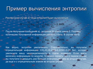 Пример вычисления энтропии Рассмотрим случай а) тогда энтропия будет вычисляться  После получения сообщения а)  энтропия  H 1  стала равна 0. Поэтому количество полученной информации равно  0.2  бита. В случае же б)  Как видно, энтропия увеличилась. Следовательно, вы получили отрицательную информацию  I=H 0 -H 1 =0.2006-0.2056=-0.05  бит, которая увеличила вашу неопределенность в сдаче экзамена. Если взять величину информации по модулю, то можно сказать, что в первом случае вы получили в двадцать раз больше информации, чем во втором случае, да еще и с отрицательным знаком во втором случае. 