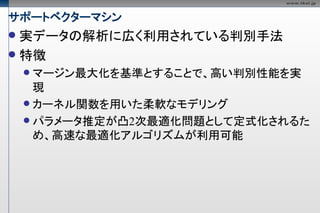 サポートベクターマシン
 実データの解析に広く利用されている判別手法
 特徴
     マージン最大化を基準とすることで、高い判別性能を実
      現
     カーネル関数を用いた柔軟なモデリング
     パラメータ推定が凸2次最適化問題として定式化されるた
      め、高速な最適化アルゴリズムが利用可能
 