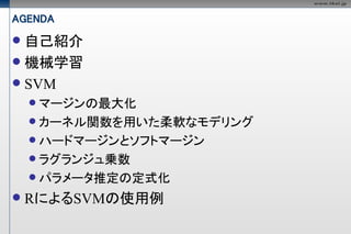 AGENDA
 自己紹介
 機械学習
 SVM
     マージンの最大化
     カーネル関数を用いた柔軟なモデリング
     ハードマージンとソフトマージン
     ラグランジュ乗数
     パラメータ推定の定式化

   RによるSVMの使用例
 