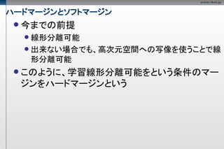 ハードマージンとソフトマージン
  今までの前提
   線形分離可能
   出来ない場合でも、高次元空間への写像を使うことで線
   形分離可能
  このように、学習線形分離可能をという条件のマー
  ジンをハードマージンという
 