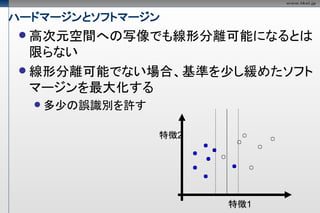 ハードマージンとソフトマージン
  高次元空間への写像でも線形分離可能になるとは
   限らない
  線形分離可能でない場合、基準を少し緩めたソフト
   マージンを最大化する
   多少の誤識別を許す


                特徴2




                      特徴1
 
