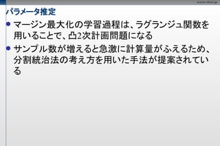 パラメータ推定
 マージン最大化の学習過程は、ラグランジュ関数を
  用いることで、凸2次計画問題になる
 サンプル数が増えると急激に計算量がふえるため、
  分割統治法の考え方を用いた手法が提案されてい
  る
 