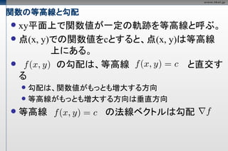 関数の等高線と勾配
 xy平面上で関数値が一定の軌跡を等高線と呼ぶ。
 点(x, y)での関数値をcとすると、点(x, y)は等高線
         上にある。
         の勾配は、等高線           と直交す
  る
     勾配は、関数値がもっとも増大する方向
     等高線がもっとも増大する方向は垂直方向

   等高線         の法線ベクトルは勾配
 