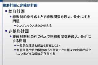 線形計画と非線形計画
   線形計画
     線形制約条件のもとで線形関数を最大、最小にする
    問題
      シンプレックス法とか使える

   非線形計画
     非線形制約条件のもとで非線形関数を最大、最小に
    する問題
      一般的な理論も解法も存在しない
      制約条件や目的関数のもつ性質ごとに種々の定理が成立
      し、さまざまな解法が存在する
 