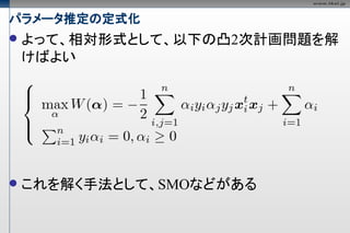 パラメータ推定の定式化
   よって、相対形式として、以下の凸2次計画問題を解
    けばよい




   これを解く手法として、SMOなどがある
 