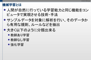 機械学習とは
 人間が自然に行っている学習能力と同じ機能をコン
  ピュータで実現させる技術・手法
 サンプルデータを対象に解析を行い、そのデータか
  ら有用な規則、ルールなどを抽出
 大きく以下のように分類出来る
     教師あり学習
     教師なし学習
     強化学習
 