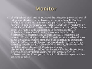    el dispositivo en el que se muestran las imágenes generadas por el
    adaptador de vídeo del ordenador o computadora. El término
    monitor se refiere normalmente a la pantalla de vídeo y su
    carcasa. El monitor se conecta al adaptador de vídeo mediante un
    cable. La calidad del monitor se mide por su tamaño (especificado
    como la longitud de la diagonal de la pantalla, medida en
    pulgadas), el tamaño del punto, la frecuencia de barrido
    horizontal y la frecuencia de barrido vertical o frecuencia de
    refresco. En un principio, todos los monitores estaban basados en
    tubos de rayos catódicos, similares a las pantallas de televisión.
    Hoy día están ganando terreno las pantallas de tipo panel, cuya
    tecnología puede ser LCD (Liquid Cristal Display, dispositivos de
    cristal líquido), plasma, EL (ElectroLuminescent,
    electroluminiscencia) o FED (Field Emission Display, dispositivos
    de emisión de campo); inicialmente sólo aparecían en los
    ordenadores portátiles, pero en la actualidad se incluyen también
    en otros equipos.
 