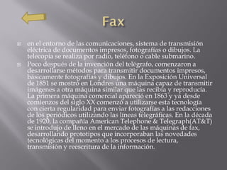    en el entorno de las comunicaciones, sistema de transmisión
    eléctrica de documentos impresos, fotografías o dibujos. La
    telecopia se realiza por radio, teléfono o cable submarino.
   Poco después de la invención del telégrafo, comenzaron a
    desarrollarse métodos para transmitir documentos impresos,
    básicamente fotografías y dibujos. En la Exposición Universal
    de 1851 se mostró en Londres una máquina capaz de transmitir
    imágenes a otra máquina similar que las recibía y reproducía.
    La primera máquina comercial apareció en 1863 y ya desde
    comienzos del siglo XX comenzó a utilizarse esta tecnología
    con cierta regularidad para enviar fotografías a las redacciones
    de los periódicos utilizando las líneas telegráficas. En la década
    de 1920, la compañía American Telephone & Telegraph(AT&T)
    se introdujo de lleno en el mercado de las máquinas de fax,
    desarrollando prototipos que incorporaban las novedades
    tecnológicas del momento a los procesos de lectura,
    transmisión y reescritura de la información.
 