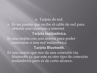    Tarjeta de red.
 Es un puerto que recibe el cable de red para
  obtener una conexión a internet
                Tarjeta inalámbrica.
Es una tarjeta con una antena para poder
  conectarse a una red inalámbrica.
                 Tarjeta Bluetooth.
Es una tarjeta que nos da una conexión vía
  bluetooth ya que este es otro tipo de conexión
  inalámbrica pero es de corto alcance.
 