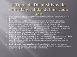    Periféricos de entrada: captan y envían los datos al dispositivo que los
    procesará.
   Periféricos de salida: son dispositivos que muestran o proyectan
    información hacia el exterior del ordenador. La mayoría son para
    informar, alertar, comunicar, proyectar o dar al usuario cierta
    información, de la misma forma se encargan de convertir los impulsos
    eléctricos en información legible para el usuario. Sin embargo, no todos
    de este tipo de periféricos es información para el usuario.
   Periféricos de entrada/salida (E/S): sirven básicamente para la
    comunicación de la computadora con el medio externo
   Periféricos de almacenamiento: son los dispositivos que almacenan datos
    e información por bastante tiempo. La memoria RAM no puede ser
    considerada un periférico de almacenamiento, ya que su memoria es
    volátil y temporal.
   Periféricos de comunicación: son los periféricos que se encargan de
    comunicarse con otras máquinas o computadoras, ya sea para trabajar en
    conjunto, o para enviar y recibir información.
 