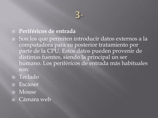    Periféricos de entrada
   Son los que permiten introducir datos externos a la
    computadora para su posterior tratamiento por
    parte de la CPU. Estos datos pueden provenir de
    distintas fuentes, siendo la principal un ser
    humano. Los periféricos de entrada más habituales
    son:
   Teclado
   Escáner
   Mouse
   Cámara web
 