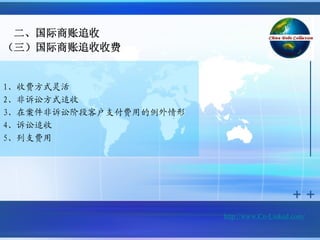 二、国际商账追收
（三）国际商账追收收费


1、收费方式灵活
2、非诉讼方式追收
3、在案件非诉讼阶段客户支付费用的例外情形
4、诉讼追收
5、列支费用




                        http://www.Cn-Linked.com/
 
