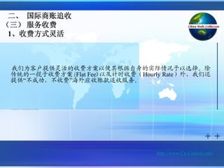 二、 国际商账追收
（三） 服务收费
 1、收费方式灵活



    我们为客户提供灵活的收费方案以便其根据自身的实际情况予以选择。除
    传统的一揽子收费方案(Flat Fee)以及计时收费（Hourly Rate）外，我们还
    提供“不成功，不收费”海外应收账款追收服务。



•   双方通过平等、友好协商的方式予以确定。




                                    http://www.Cn-Linked.com/
 
