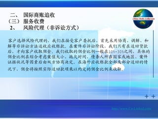 二、 国际商账追收
（三） 服务收费
 2、 风险代理（非诉讼方式）

客户选择风险代理的，我们在接受客户委托后，首先采用协商、调解、和
解等非诉讼方法追收应收账款。在案件非诉讼阶段，我们只有在追回货款
后，才向客户收取佣金。我们收取的佣金比例一般在10%-30%之间，具体的
佣金比例在综合考虑案值大小、拖欠时间、债务人所在国家或地区、案件
证据状况等因素后由双方协商决定。在海外应收账款全部或部分追回的情
况下，佣金将按照实际追回款项乘以约定的佣金比例来收取。




                          http://www.Cn-Linked.com/
 